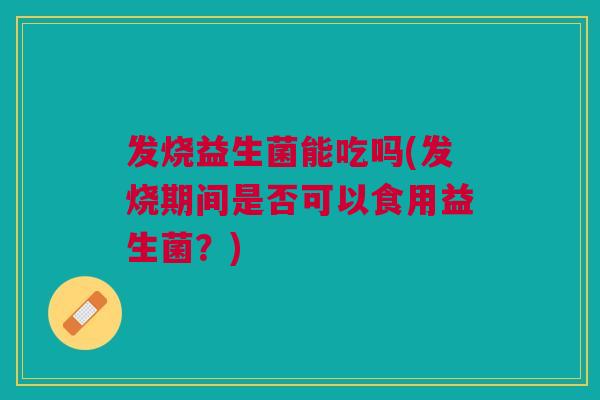 发烧益生菌能吃吗(发烧期间是否可以食用益生菌?)
