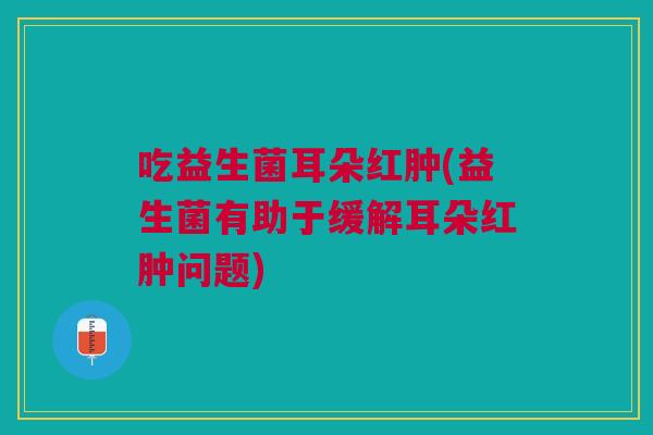 吃益生菌耳朵红肿(益生菌有助于缓解耳朵红肿问题) 吃益生菌耳朵红肿(益生菌有助于缓解耳朵红肿问题)