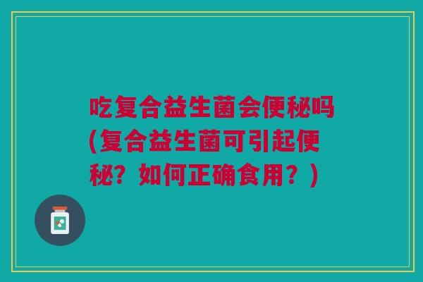 吃复合益生菌会便秘吗(复合益生菌可引起便秘?如何正确食用?)