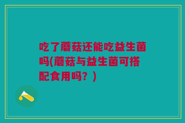吃了蘑菇还能吃益生菌吗(蘑菇与益生菌可搭配食用吗?)