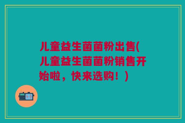 儿童益生菌菌粉出售(儿童益生菌菌粉销售开始啦,快来选购!)