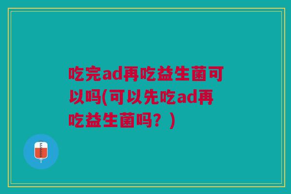 吃完ad再吃益生菌可以吗(可以先吃ad再吃益生菌吗?) 吃完ad再吃益生菌可以吗(可以先吃ad再吃益生菌吗?)
