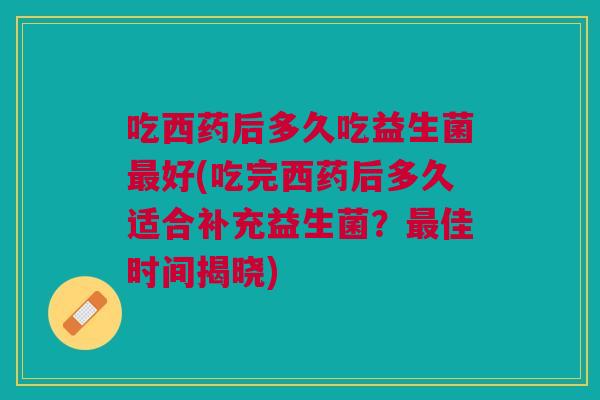 吃西药后多久吃益生菌最好(吃完西药后多久适合补充益生菌?最佳时间揭晓)