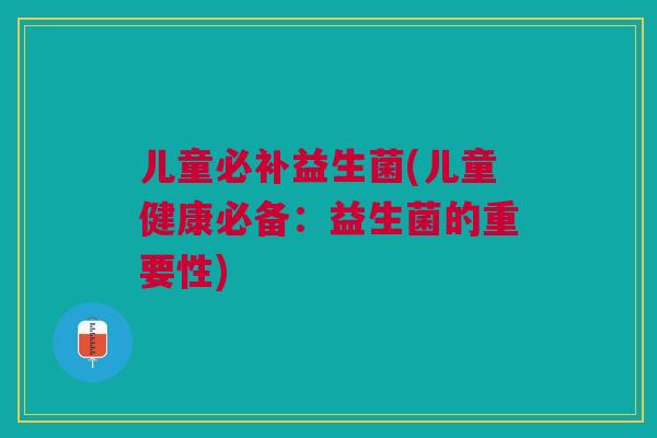 儿童必补益生菌(儿童健康必备:益生菌的重要性)