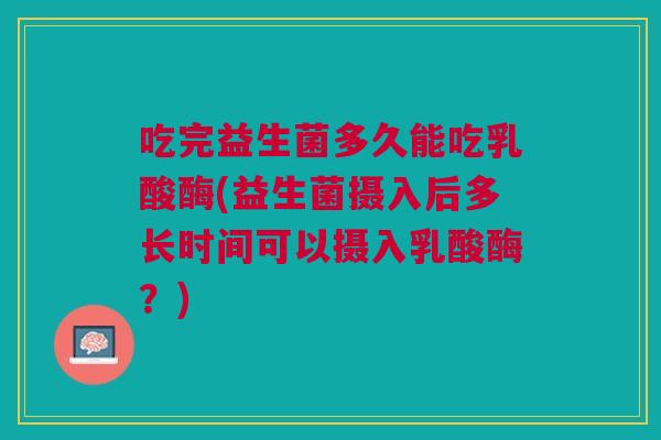 吃完益生菌多久能吃乳酸酶(益生菌摄入后多长时间可以摄入乳酸酶?)