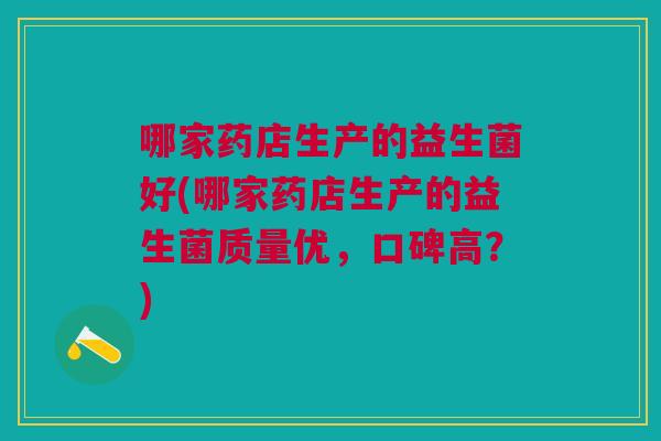 哪家药店生产的益生菌好(哪家药店生产的益生菌质量优,口碑高?)
