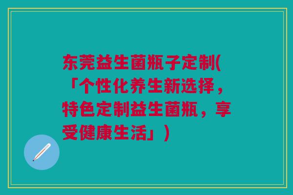东莞益生菌瓶子定制(「个性化养生新选择,特色定制益生菌瓶,享受健康生活」) 东莞益生菌瓶子定制(「个性化养生新选择,特色定制益生菌瓶,享受健康生活」)