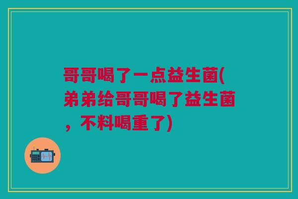 哥哥喝了一点益生菌(弟弟给哥哥喝了益生菌,不料喝重了) 哥哥喝了一点益生菌(弟弟给哥哥喝了益生菌,不料喝重了)