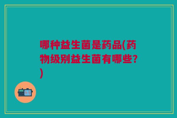 哪种益生菌是药品(药物级别益生菌有哪些？)