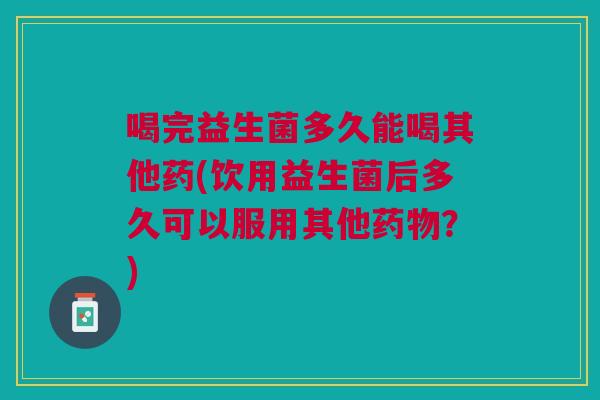 喝完益生菌多久能喝其他药(饮用益生菌后多久可以服用其他药物?)
