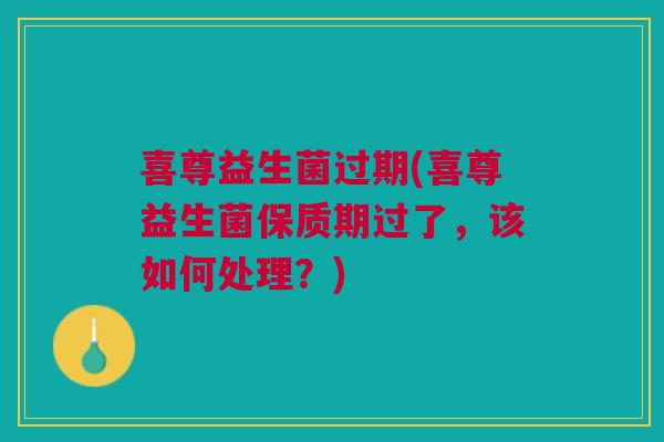 喜尊益生菌过期(喜尊益生菌保质期过了，该如何处理？)