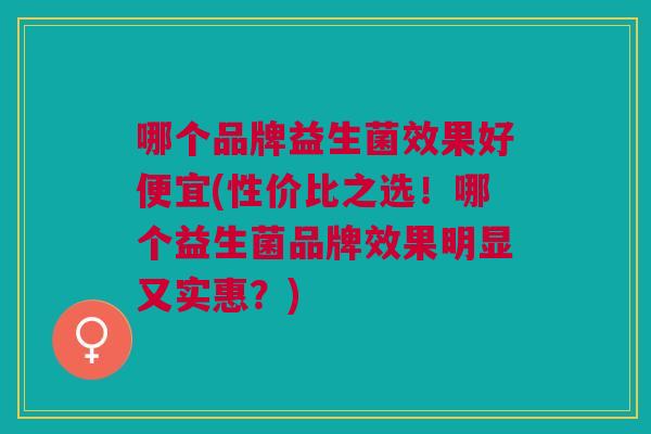 哪个品牌益生菌效果好便宜(性价比之选!哪个益生菌品牌效果明显又实惠?)