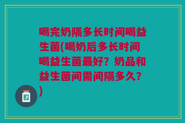 喝完奶隔多长时间喝益生菌(喝奶后多长时间喝益生菌最好?奶品和益生菌间需间隔多久?)