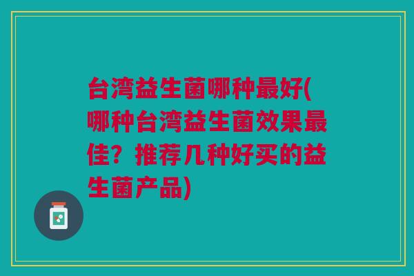 台湾益生菌哪种最好(哪种台湾益生菌效果最佳?推荐几种好买的益生菌产品)