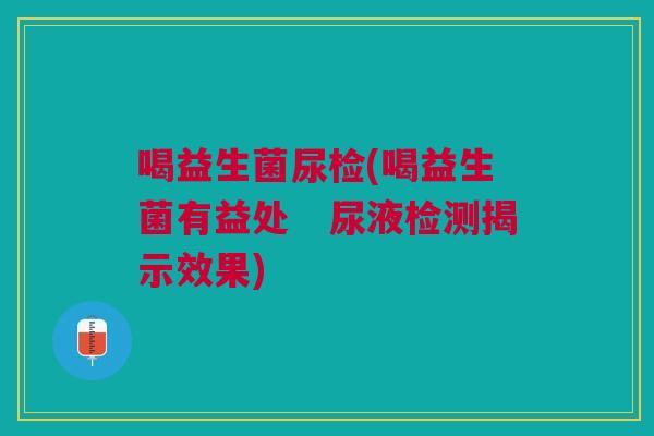喝益生菌尿检(喝益生菌有益处 尿液检测揭示效果)
