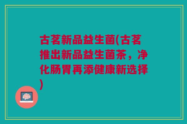 古茗新品益生菌(古茗推出新品益生菌茶,净化肠胃再添健康新选择)