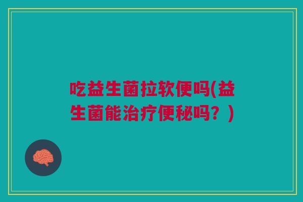 吃益生菌拉软便吗(益生菌能治疗便秘吗?)