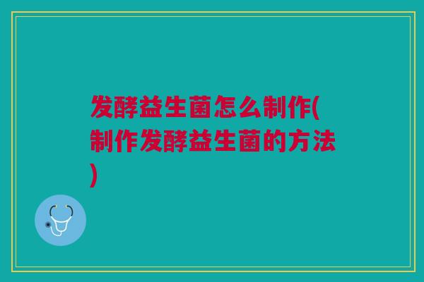 发酵益生菌怎么制作(制作发酵益生菌的方法)