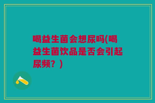 喝益生菌会想尿吗(喝益生菌饮品是否会引起尿频？)