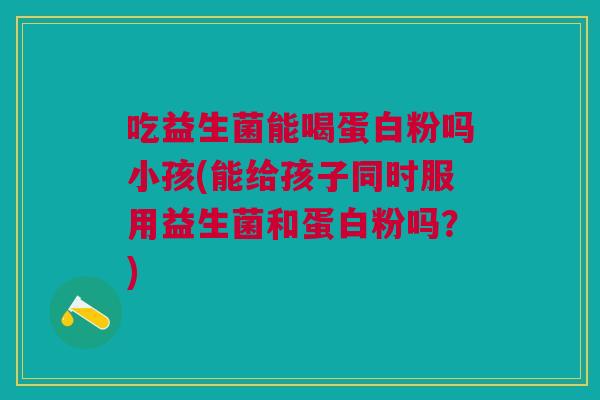 吃益生菌能喝蛋白粉吗小孩(能给孩子同时服用益生菌和蛋白粉吗?)