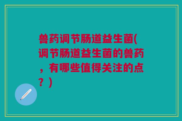 兽药调节肠道益生菌(调节肠道益生菌的兽药,有哪些值得关注的点?)