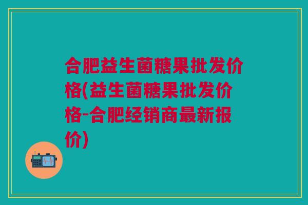 合肥益生菌糖果批发价格(益生菌糖果批发价格-合肥经销商最新报价)