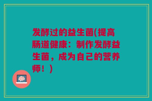 发酵过的益生菌(提高肠道健康:制作发酵益生菌,成为自己的营养师!)