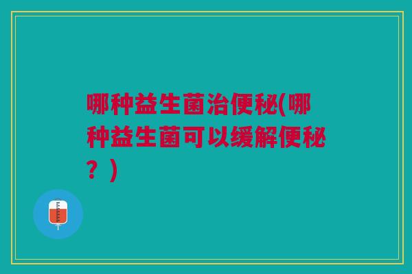 哪种益生菌治便秘(哪种益生菌可以缓解便秘?)