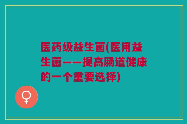 医药级益生菌(医用益生菌——提高肠道健康的一个重要选择)