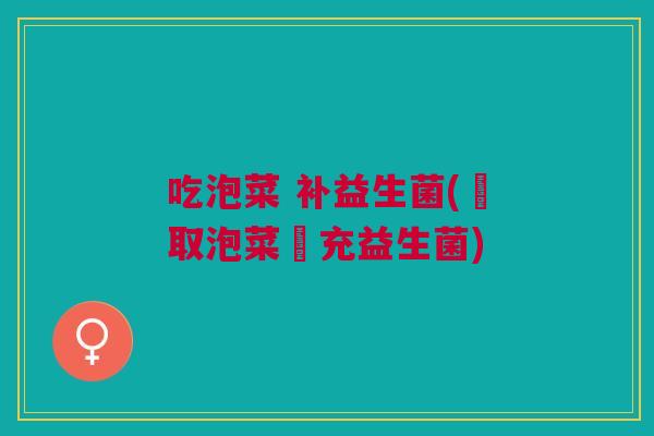 吃泡菜 补益生菌(攝取泡菜補充益生菌)