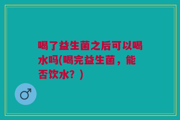 喝了益生菌之后可以喝水吗(喝完益生菌,能否饮水?)