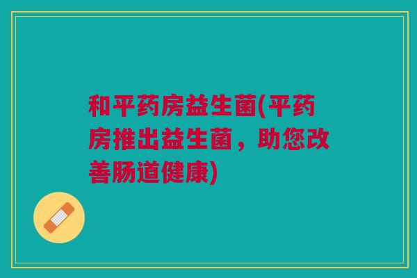 和平药房益生菌(平药房推出益生菌,助您改善肠道健康) 和平药房益生菌(平药房推出益生菌,助您改善肠道健康)
