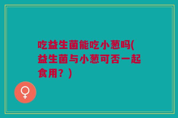 吃益生菌能吃小葱吗(益生菌与小葱可否一起食用?) 吃益生菌能吃小葱吗(益生菌与小葱可否一起食用?)