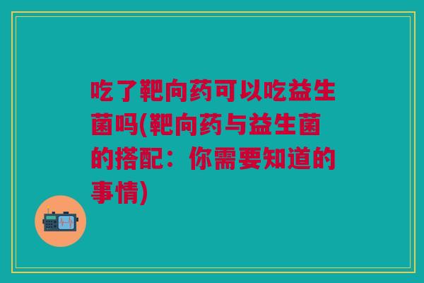 吃了靶向药可以吃益生菌吗(靶向药与益生菌的搭配:你需要知道的事情)