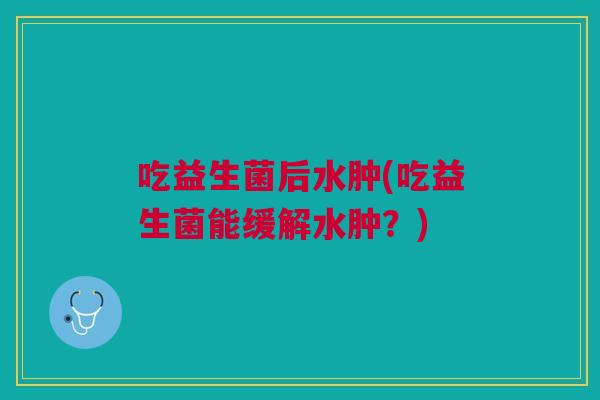 吃益生菌后水肿(吃益生菌能缓解水肿?) 吃益生菌后水肿(吃益生菌能缓解水肿?)