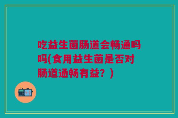 吃益生菌肠道会畅通吗吗(食用益生菌是否对肠道通畅有益?)
