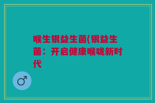 喉生银益生菌(银益生菌:开启健康喉咙新时代