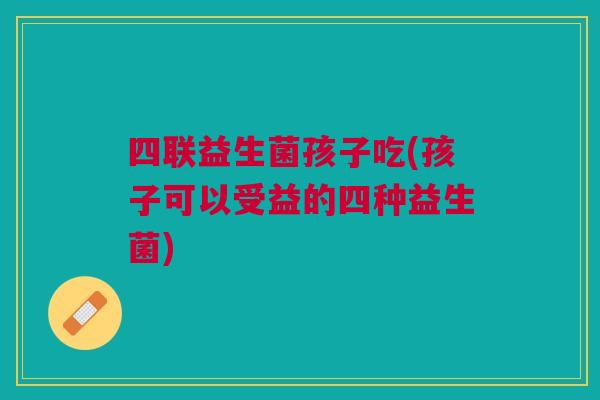 四联益生菌孩子吃(孩子可以受益的四种益生菌) 四联益生菌孩子吃(孩子可以受益的四种益生菌)