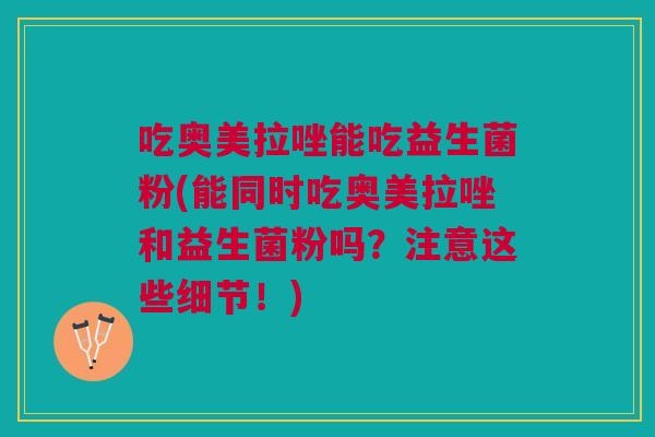 吃奥美拉唑能吃益生菌粉(能同时吃奥美拉唑和益生菌粉吗?注意这些细节!)