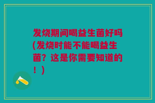 发烧期间喝益生菌好吗(发烧时能不能喝益生菌?这是你需要知道的!)