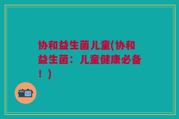 协和益生菌儿童(协和益生菌:儿童健康必备!)