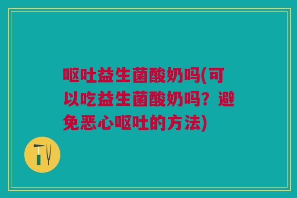 呕吐益生菌酸奶吗(可以吃益生菌酸奶吗?避免恶心呕吐的方法)
