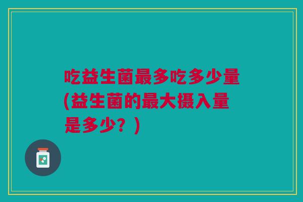 吃益生菌最多吃多少量(益生菌的最大摄入量是多少?)