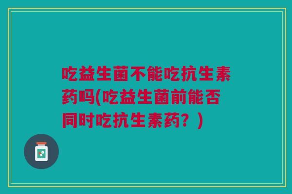 吃益生菌不能吃抗生素药吗(吃益生菌前能否同时吃抗生素药？)