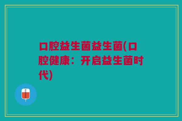 口腔益生菌益生菌(口腔健康:开启益生菌时代)