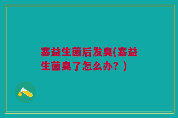 塞益生菌后发臭(塞益生菌臭了怎么办?)