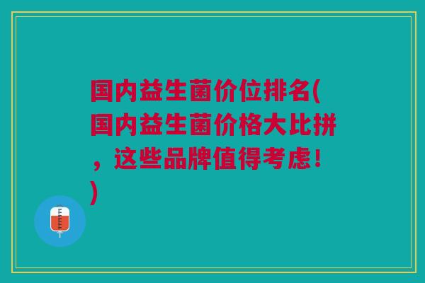 国内益生菌价位排名(国内益生菌价格大比拼,这些品牌值得考虑!)