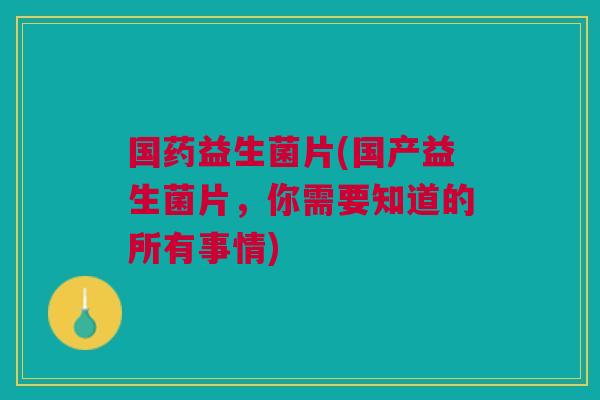 国药益生菌片(国产益生菌片,你需要知道的所有事情)