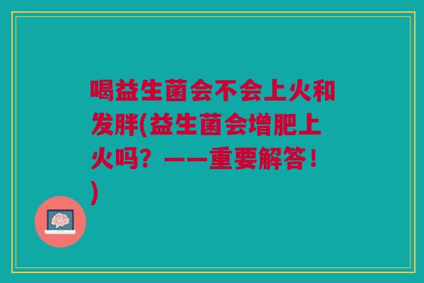 喝益生菌会不会上火和发胖(益生菌会增肥上火吗?——重要解答!) 喝益生菌会不会上火和发胖(益生菌会增肥上火吗?——重要解答!)