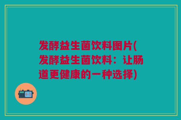 发酵益生菌饮料图片(发酵益生菌饮料:让肠道更健康的一种选择)
